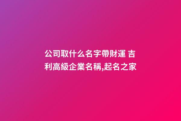 公司取什么名字帶財運 吉利高級企業名稱,起名之家-第1張-公司起名-玄機派